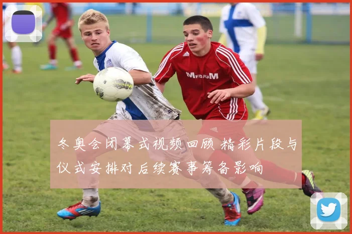 冬奥会闭幕式视频回顾 精彩片段与仪式安排对后续赛事筹备影响