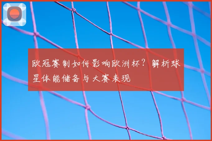 欧冠赛制如何影响欧洲杯？解析球星体能储备与大赛表现