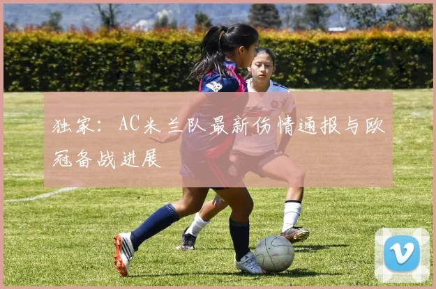 独家：AC米兰队最新伤情通报与欧冠备战进展