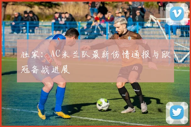 独家：AC米兰队最新伤情通报与欧冠备战进展