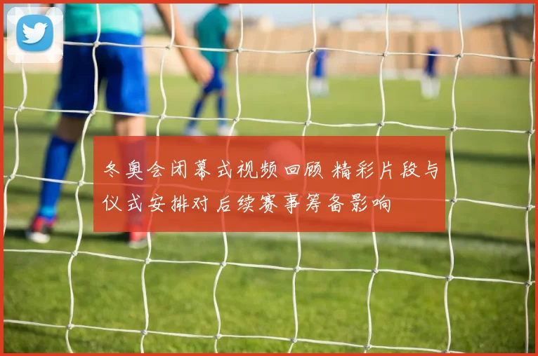 冬奥会闭幕式视频回顾 精彩片段与仪式安排对后续赛事筹备影响