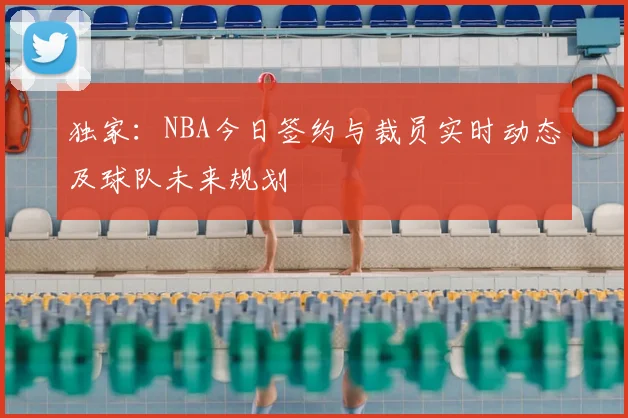 独家：NBA今日签约与裁员实时动态及球队未来规划