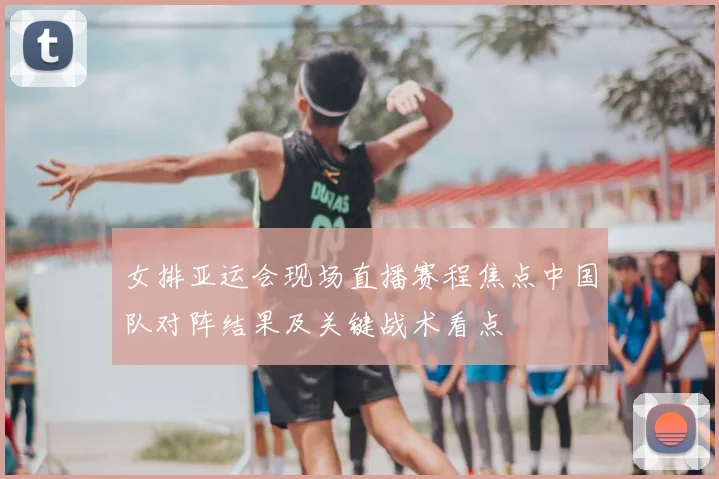 女排亚运会现场直播赛程焦点中国队对阵结果及关键战术看点