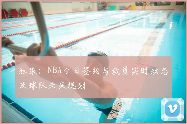 独家：NBA今日签约与裁员实时动态及球队未来规划
