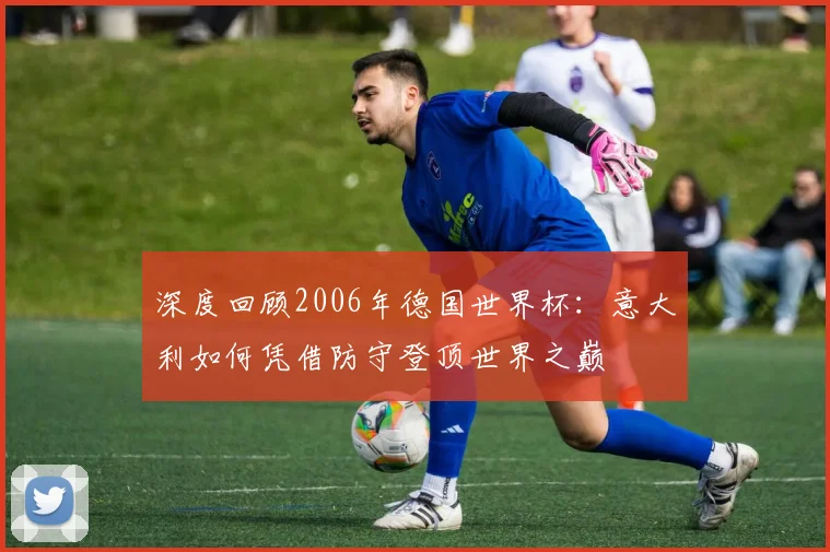 深度回顾2006年德国世界杯：意大利如何凭借防守登顶世界之巅