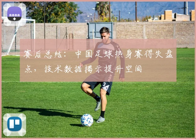 赛后总结：中国足球热身赛得失盘点，技术数据揭示提升空间