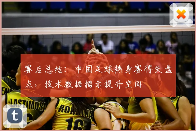 赛后总结：中国足球热身赛得失盘点，技术数据揭示提升空间