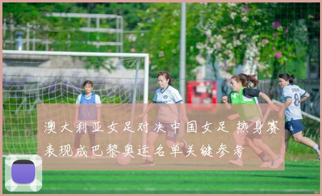澳大利亚女足对决中国女足 热身赛表现成巴黎奥运名单关键参考