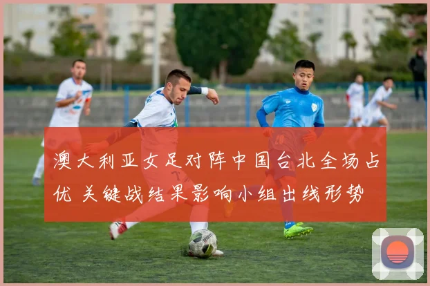 澳大利亚女足对阵中国台北全场占优 关键战结果影响小组出线形势