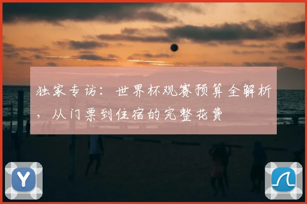 独家专访:世界杯观赛预算全解析,从门票到住宿的完整花费