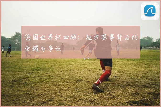 德国世界杯回顾:经典赛事背后的荣耀与争议