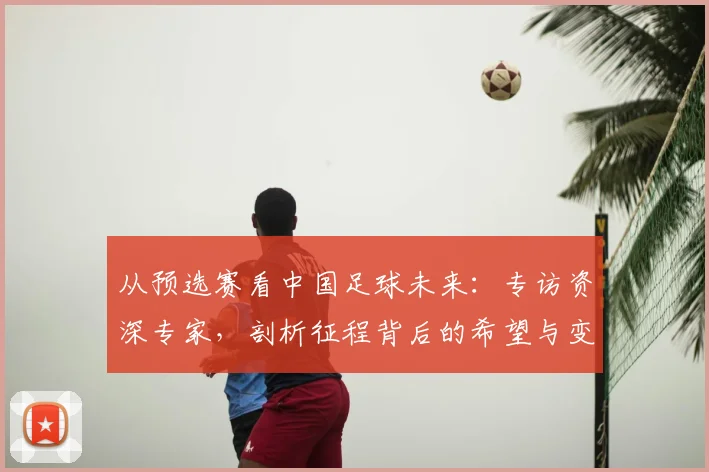 从预选赛看中国足球未来：专访资深专家，剖析征程背后的希望与变革