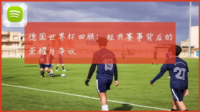 德国世界杯回顾：经典赛事背后的荣耀与争议