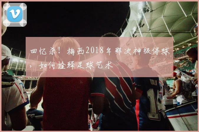 回忆杀！梅西2018年那次神级停球，如何诠释足球艺术