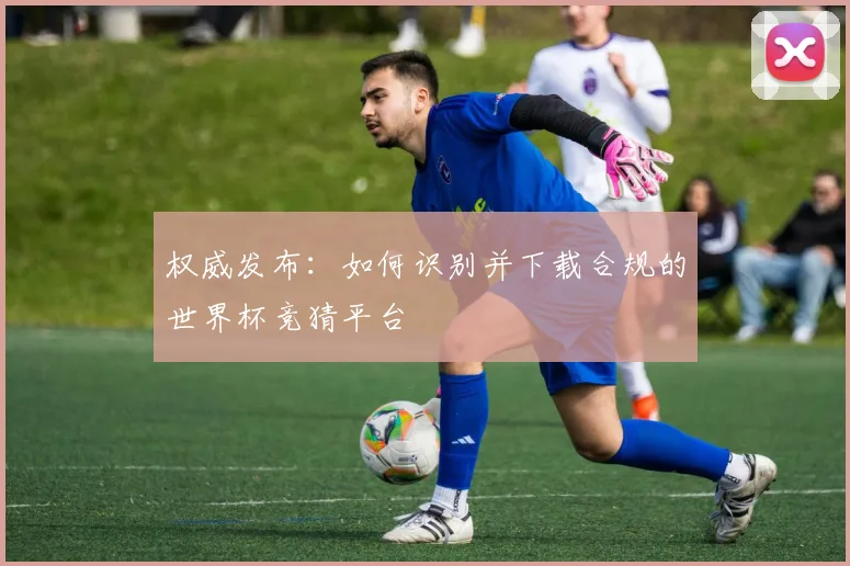 权威发布：如何识别并下载合规的世界杯竞猜平台